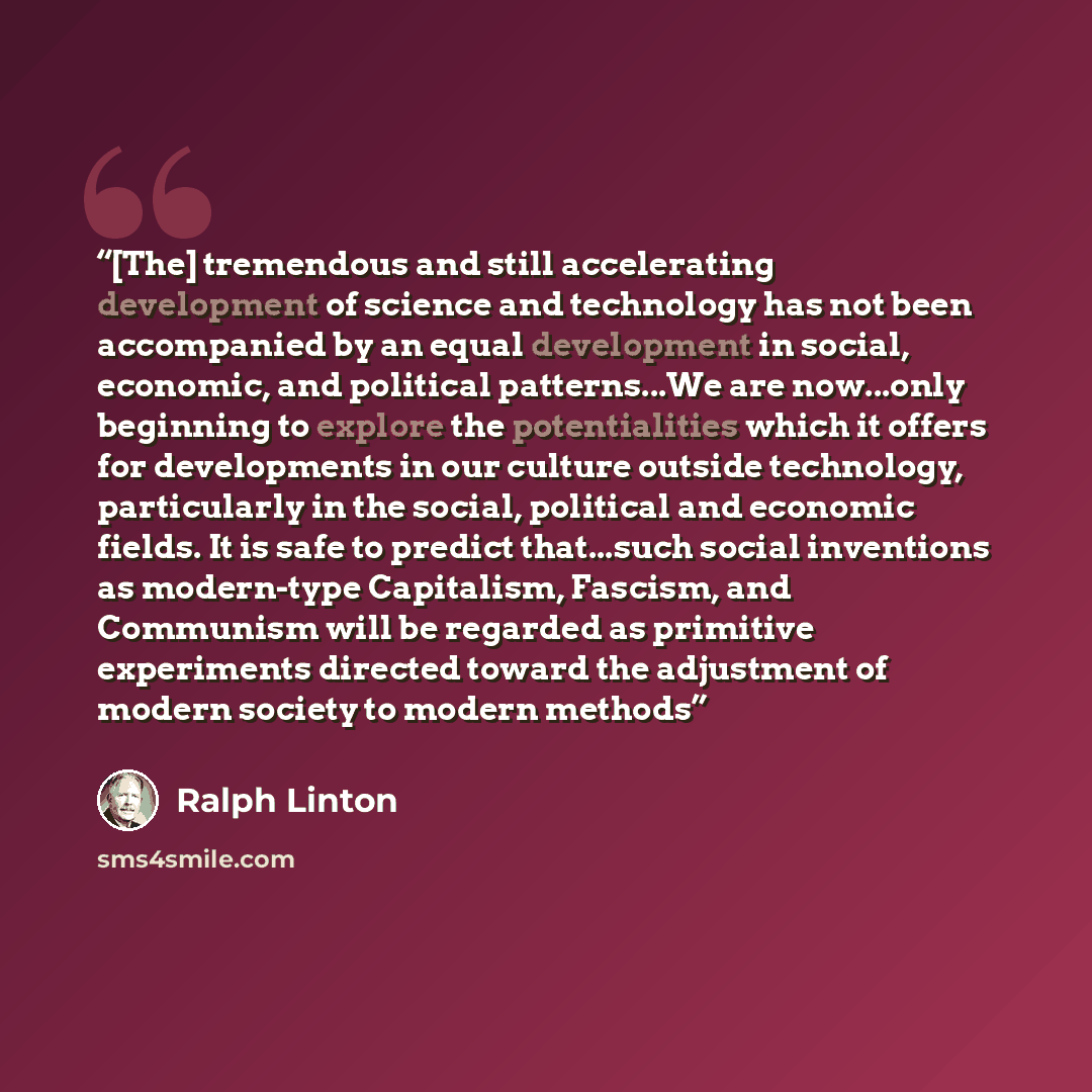 “[The] tremendous and still accelerating development of science and technology has not been accompanied by an equal development in social, economic, and political patterns...We are now...only beginning to explore the potentialities which it offers for developments in our culture outside technology…” quote by Ralph Linton