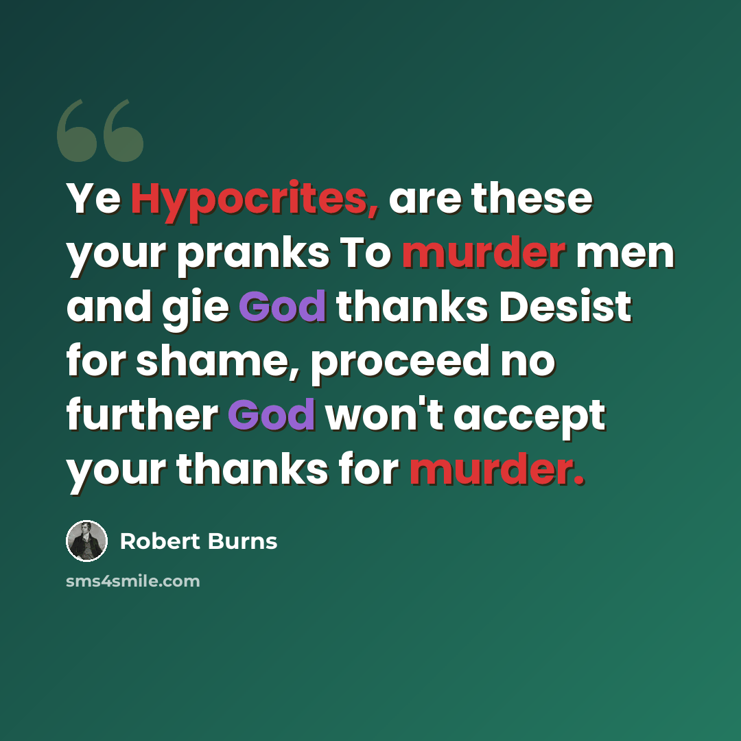 “Ye Hypocrites, are these your pranks To murder men and gie God thanks Desist for shame, proceed no further God won't accept your thanks for murder.” quote by Robert Burns