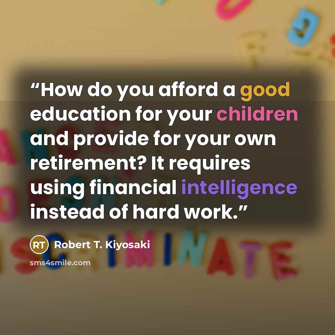 “How do you afford a good education for your children and provide for your own retirement? It requires using financial intelligence instead of hard work.” quote by Robert T. Kiyosaki