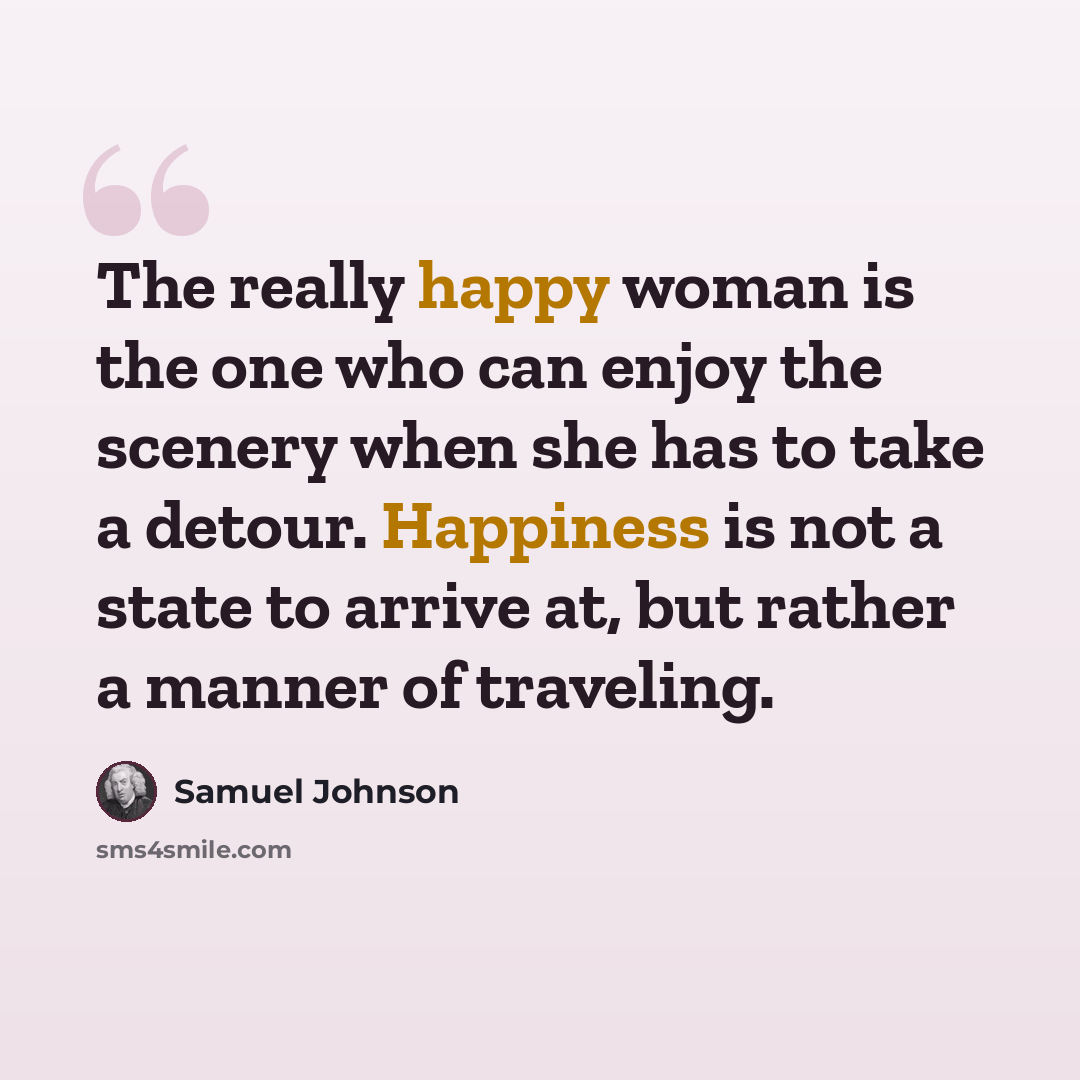 “The really happy woman is the one who can enjoy the scenery when she has to take a detour. Happiness is not a state to arrive at, but rather a manner of traveling.” quote by Samuel Johnson