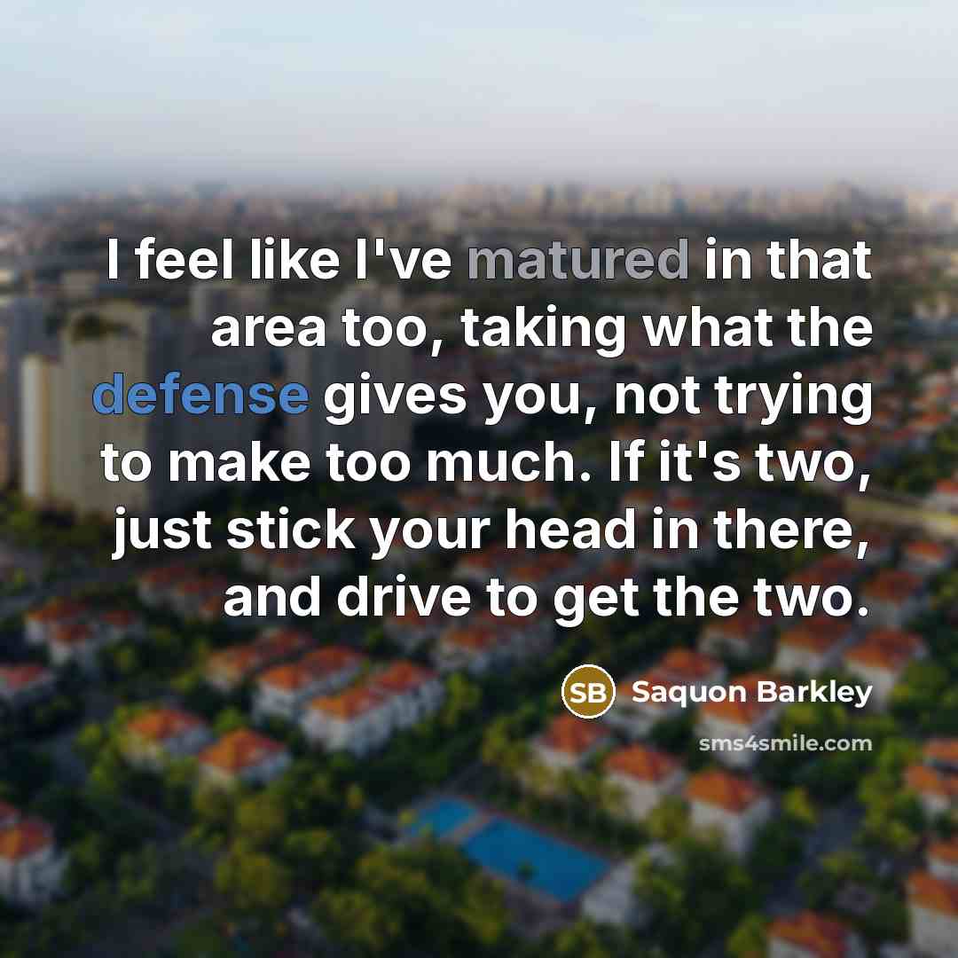 “I feel like I've matured in that area too, taking what the defense gives you, not trying to make too much. If it's two, just stick your head in there, and drive to get the two.” quote by Saquon Barkley