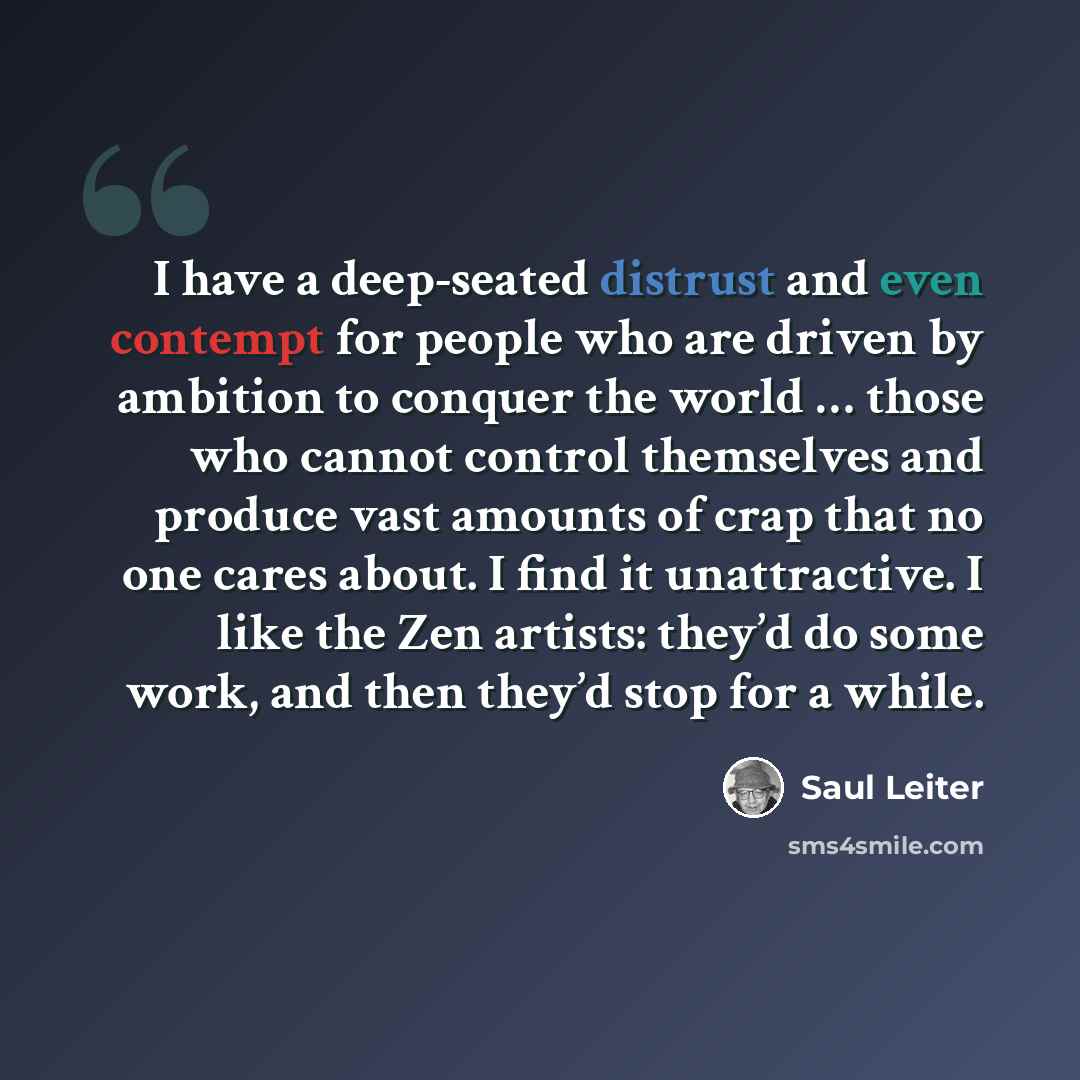 “I have a deep-seated distrust and even contempt for people who are driven by ambition to conquer the world … those who cannot control themselves and produce vast amounts of crap that no one cares about. I find it unattractive. I like the Zen artists: they’d do some work, and then they’d stop for a…” quote by Saul Leiter
