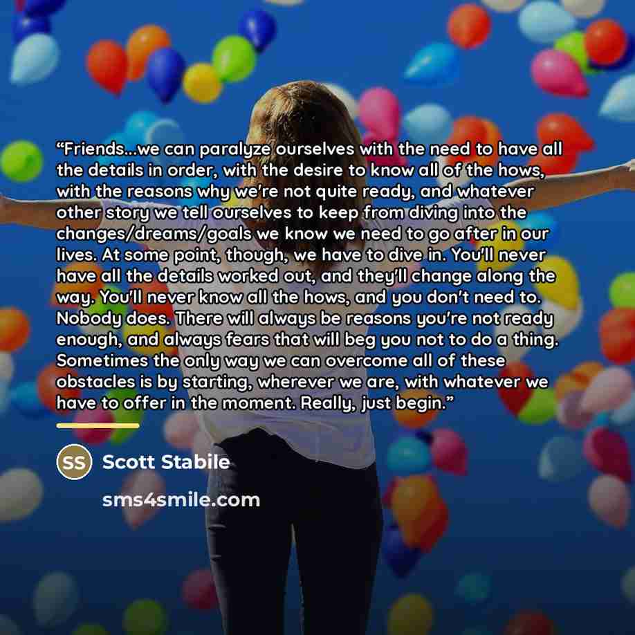 “Friends...we can paralyze ourselves with the need to have all the details in order, with the desire to know all of the hows, with the reasons why we're not quite ready, and whatever other story we tell ourselves to keep from diving into the changes/dreams/goals we know we need to go after in our…” quote by Scott Stabile