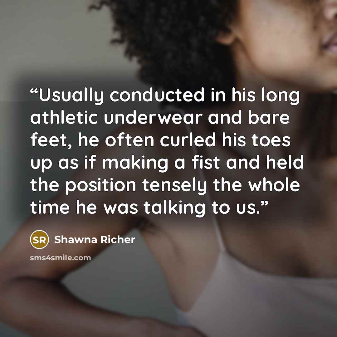 “Usually conducted in his long athletic underwear and bare feet, he often curled his toes up as if making a fist and held the position tensely the whole time he was talking to us.” quote by Shawna Richer