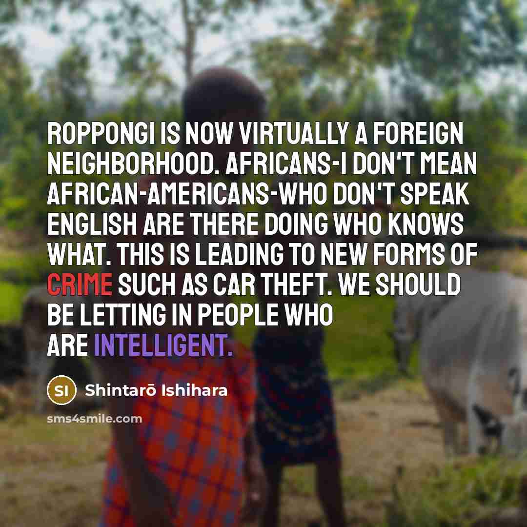 “Roppongi is now virtually a foreign neighborhood. Africans-I don't mean African-Americans-who don't speak English are there doing who knows what. This is leading to new forms of crime such as car theft. We should be letting in people who are intelligent.” quote by Shintaro Ishihara
