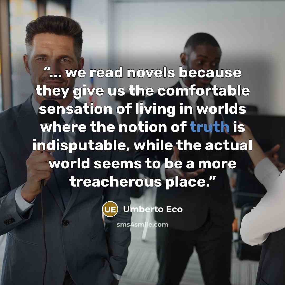 “... we read novels because they give us the comfortable sensation of living in worlds where the notion of truth is indisputable, while the actual world seems to be a more treacherous place.” quote by Umberto Eco