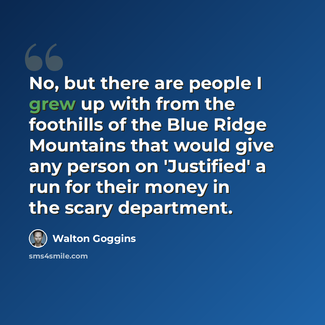 “No, but there are people I grew up with from the foothills of the Blue Ridge Mountains that would give any person on 'Justified' a run for their money in the scary department.” quote by Walton Goggins