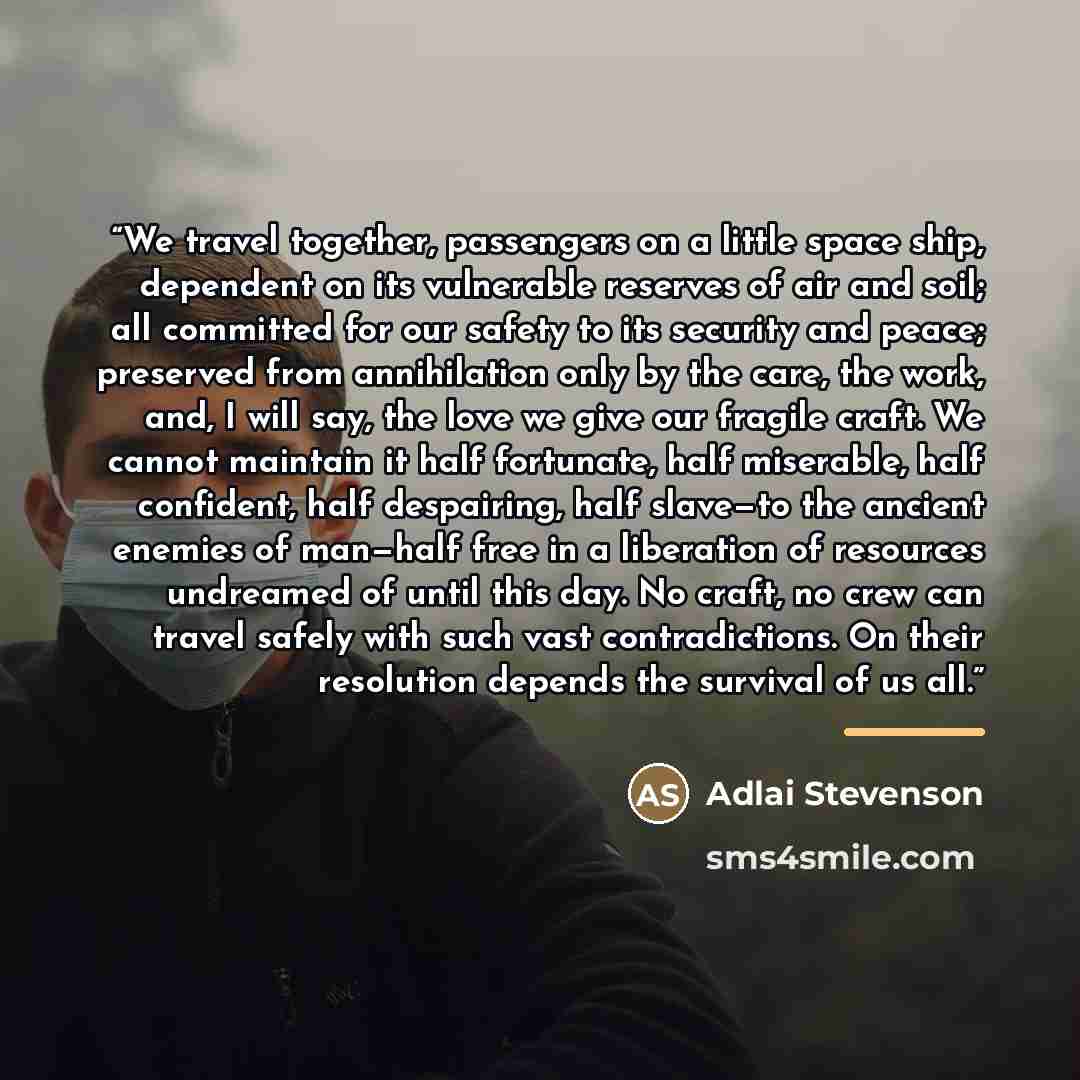 “We travel together, passengers on a little space ship, dependent on its vulnerable reserves of air and soil; all committed for our safety to its security and peace; preserved from annihilation only by the care, the work, and, I will say, the love we give our fragile craft. We cannot maintain it…” quote by Adlai Stevenson
