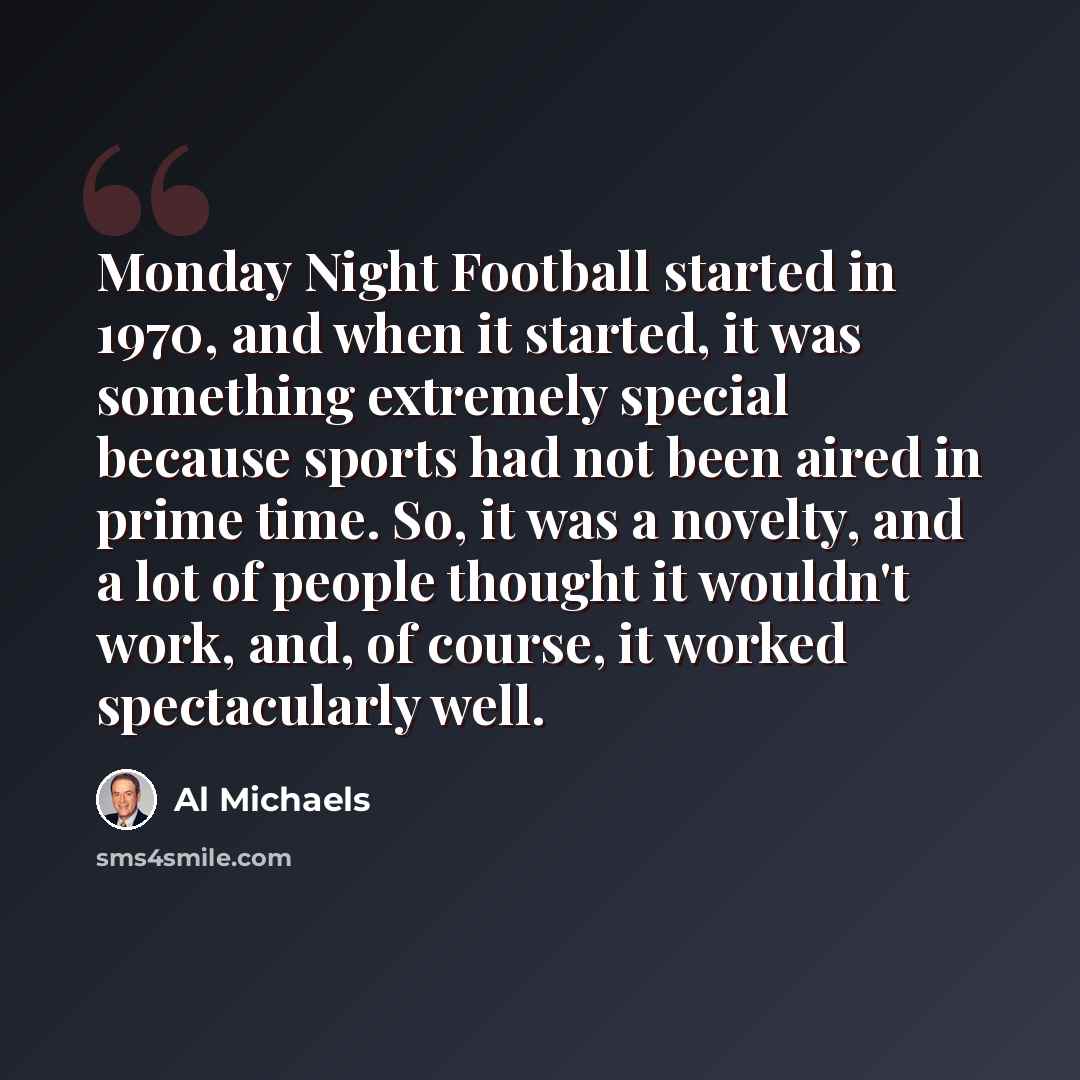 “Monday Night Football started in 1970, and when it started, it was something extremely special because sports had not been aired in prime time. So, it was a novelty, and a lot of people thought it wouldn't work, and, of course, it worked spectacularly well.” quote by Al Michaels