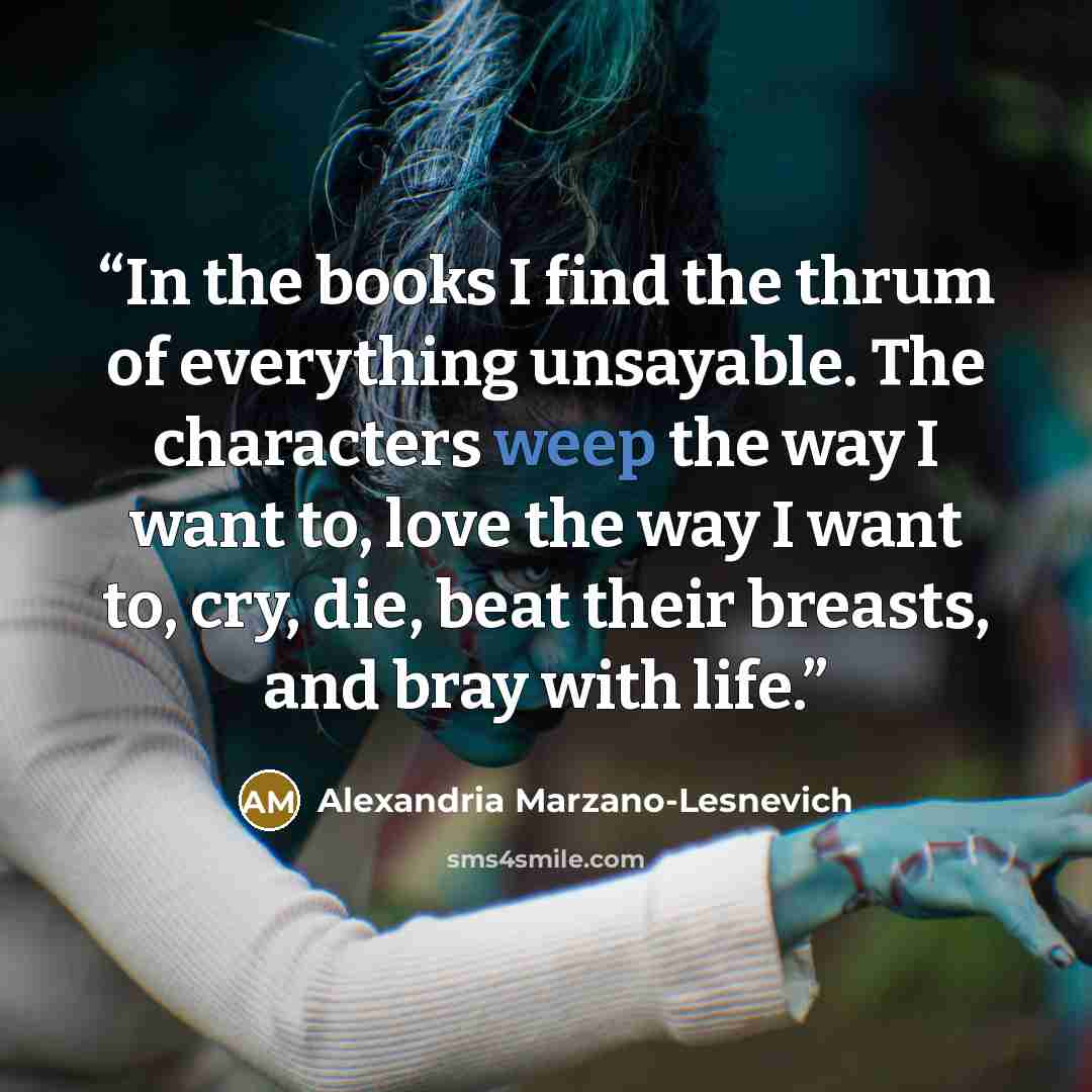 “In the books I find the thrum of everything unsayable. The characters weep the way I want to, love the way I want to, cry, die, beat their breasts, and bray with life.” quote by Alexandria Marzano-Lesnevich