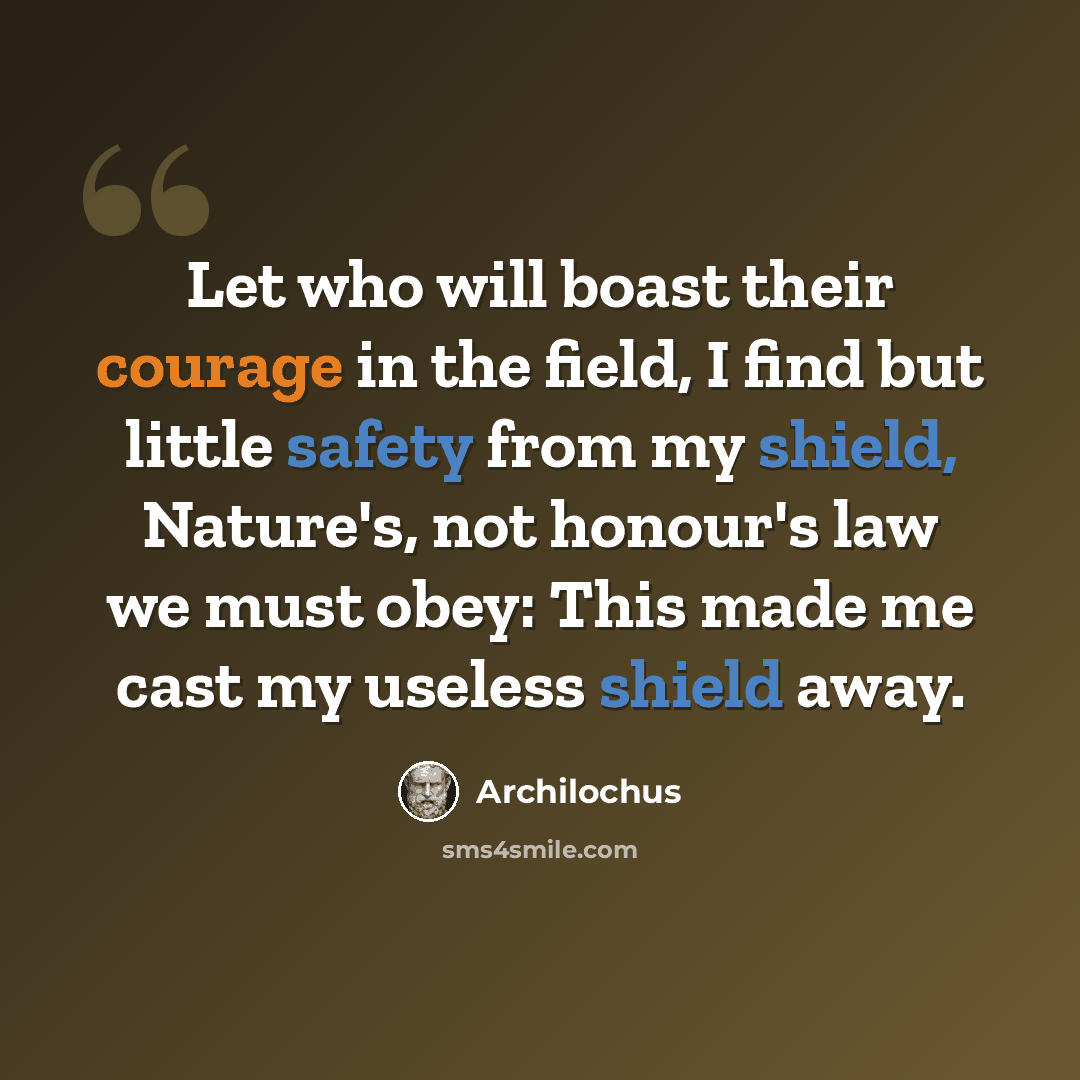 “Let who will boast their courage in the field, I find but little safety from my shield, Nature's, not honour's law we must obey: This made me cast my useless shield away.” quote by Archilochus