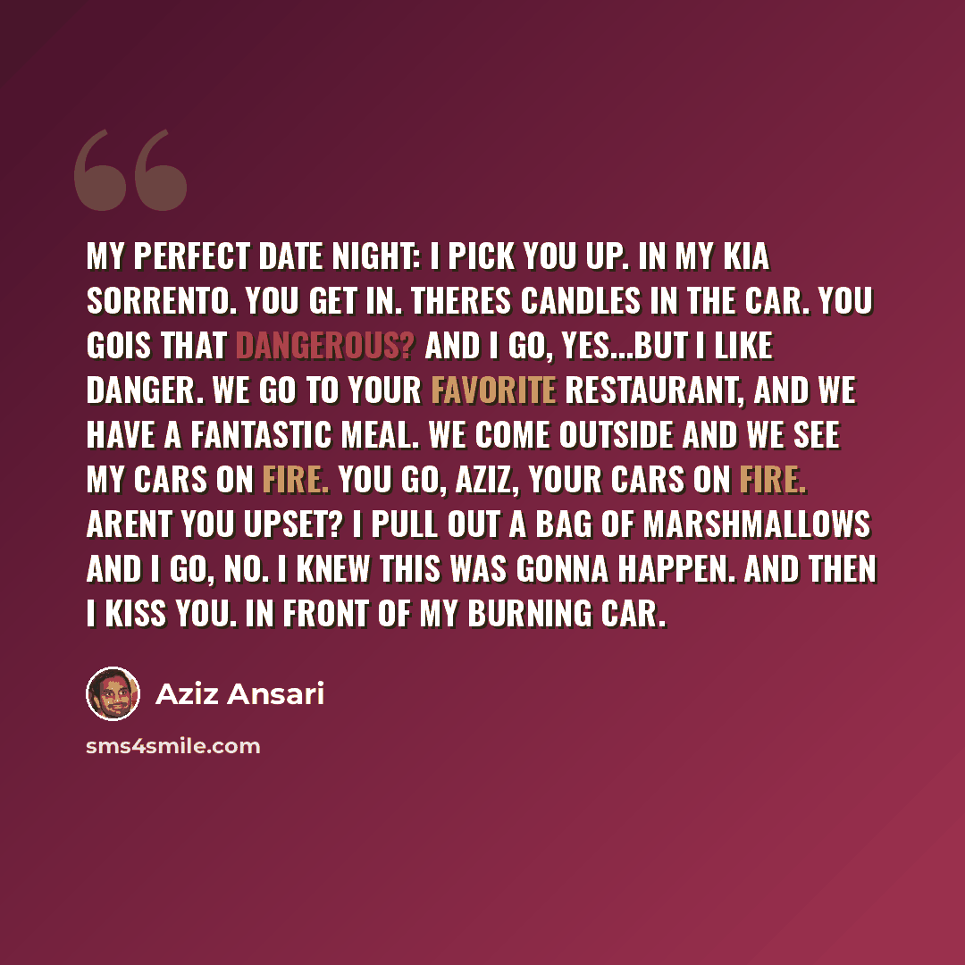 “My perfect date night: I pick you up. In my Kia Sorrento. You get in. Theres candles in the car. You goIs that dangerous? and I go, Yes...but I like danger. We go to your favorite restaurant, and we have a fantastic meal. We come outside and we see my cars on fire. You go, Aziz, your cars on fire…” quote by Aziz Ansari
