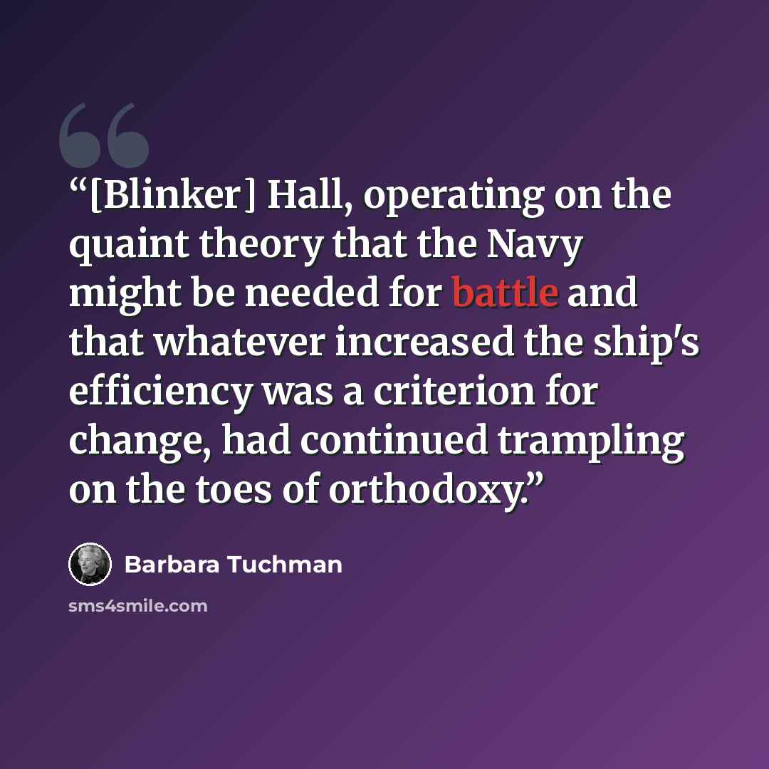 “[Blinker] Hall, operating on the quaint theory that the Navy might be needed for battle and that whatever increased the ship's efficiency was a criterion for change, had continued trampling on the toes of orthodoxy.” quote by Barbara Tuchman