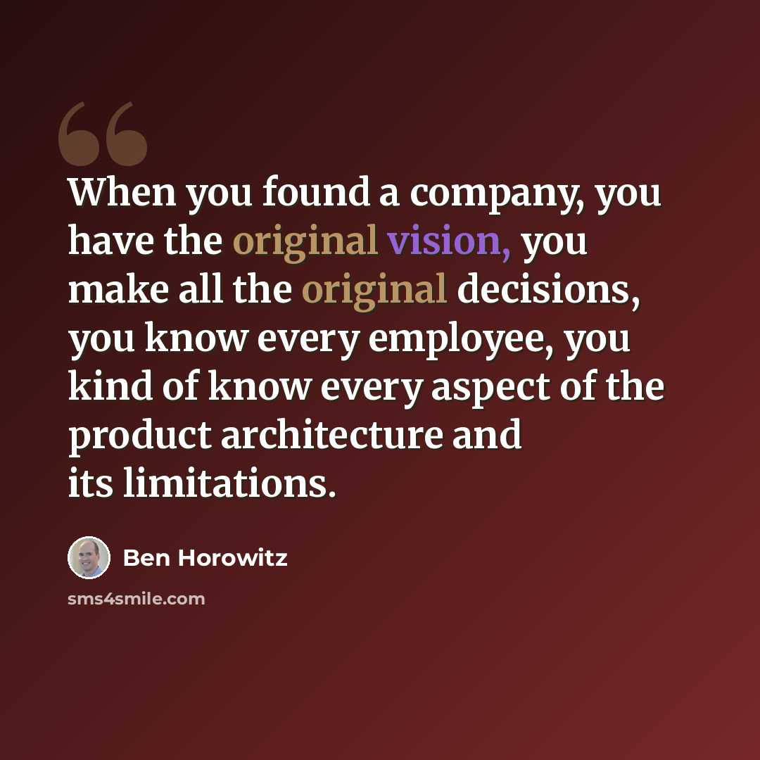 “When you found a company, you have the original vision, you make all the original decisions, you know every employee, you kind of know every aspect of the product architecture and its limitations.” quote by Ben Horowitz
