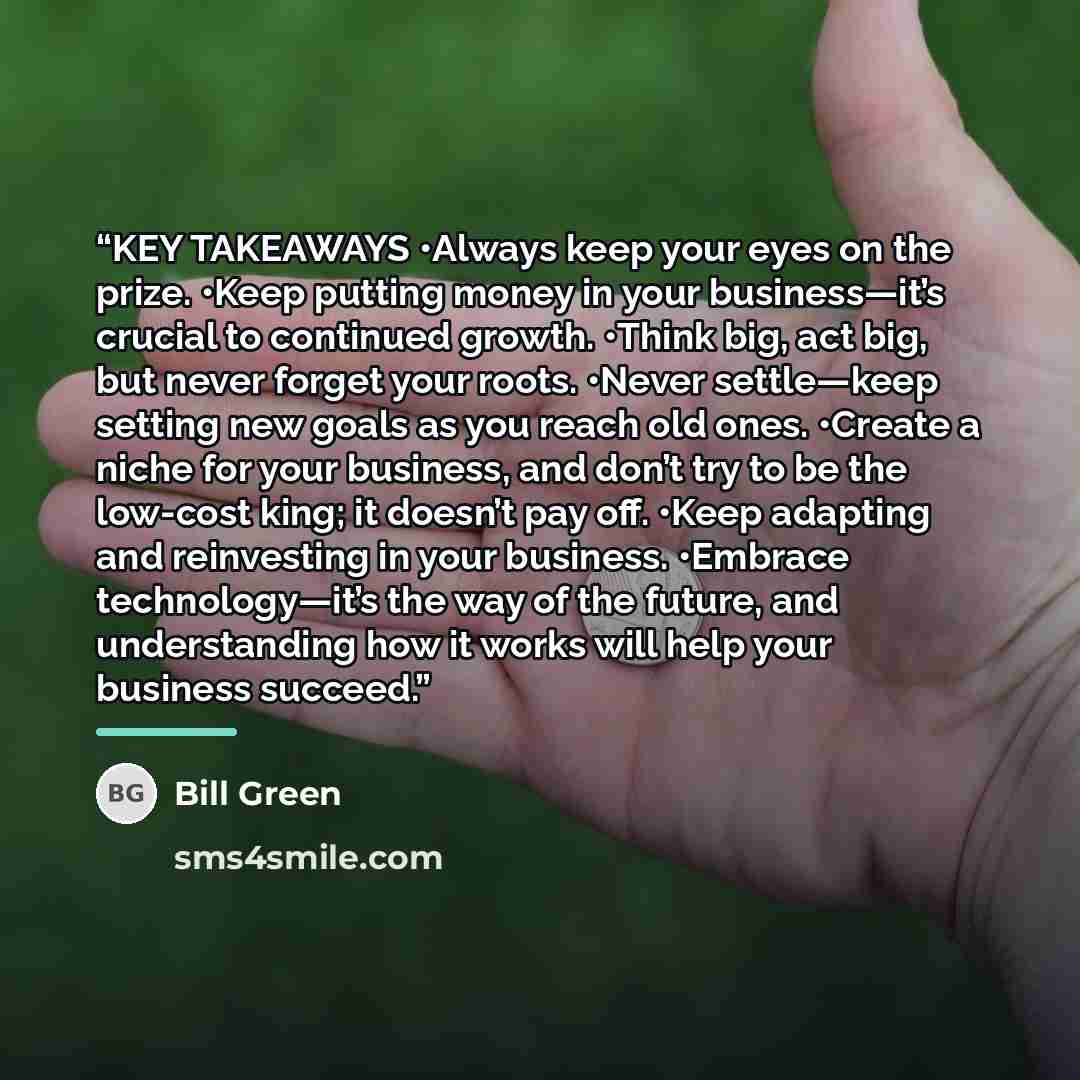 “KEY TAKEAWAYS •Always keep your eyes on the prize. •Keep putting money in your business—it’s crucial to continued growth. •Think big, act big, but never forget your roots. •Never settle—keep setting new goals as you reach old ones. •Create a niche for your business, and don’t try to be the…” quote by Bill Green