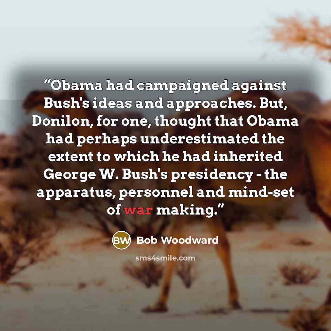 “Obama had campaigned against Bush's ideas and approaches. But, Donilon, for one, thought that Obama had perhaps underestimated the extent to which he had inherited George W. Bush's presidency - the apparatus, personnel and mind-set of war making.” quote by Bob Woodward
