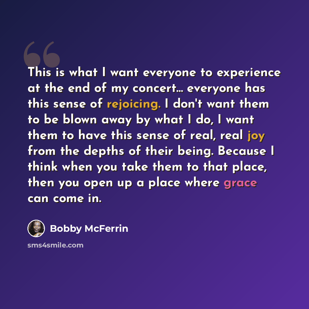 “This is what I want everyone to experience at the end of my concert... everyone has this sense of rejoicing. I don't want them to be blown away by what I do, I want them to have this sense of real, real joy from the depths of their being. Because I think when you take them to that place, then you…” quote by Bobby McFerrin