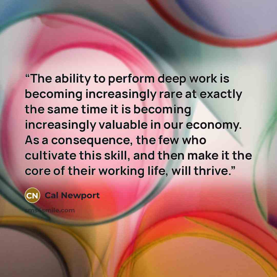 “The ability to perform deep work is becoming increasingly rare at exactly the same time it is becoming increasingly valuable in our economy. As a consequence, the few who cultivate this skill, and then make it the core of their working life, will thrive.” quote by Cal Newport