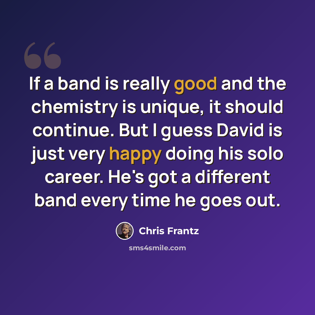 “If a band is really good and the chemistry is unique, it should continue. But I guess David is just very happy doing his solo career. He's got a different band every time he goes out.” quote by Chris Frantz