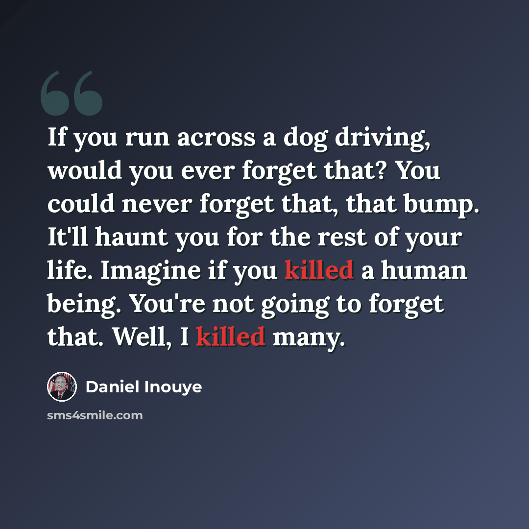 “If you run across a dog driving, would you ever forget that? You could never forget that, that bump. It'll haunt you for the rest of your life. Imagine if you killed a human being. You're not going to forget that. Well, I killed many.” quote by Daniel Inouye
