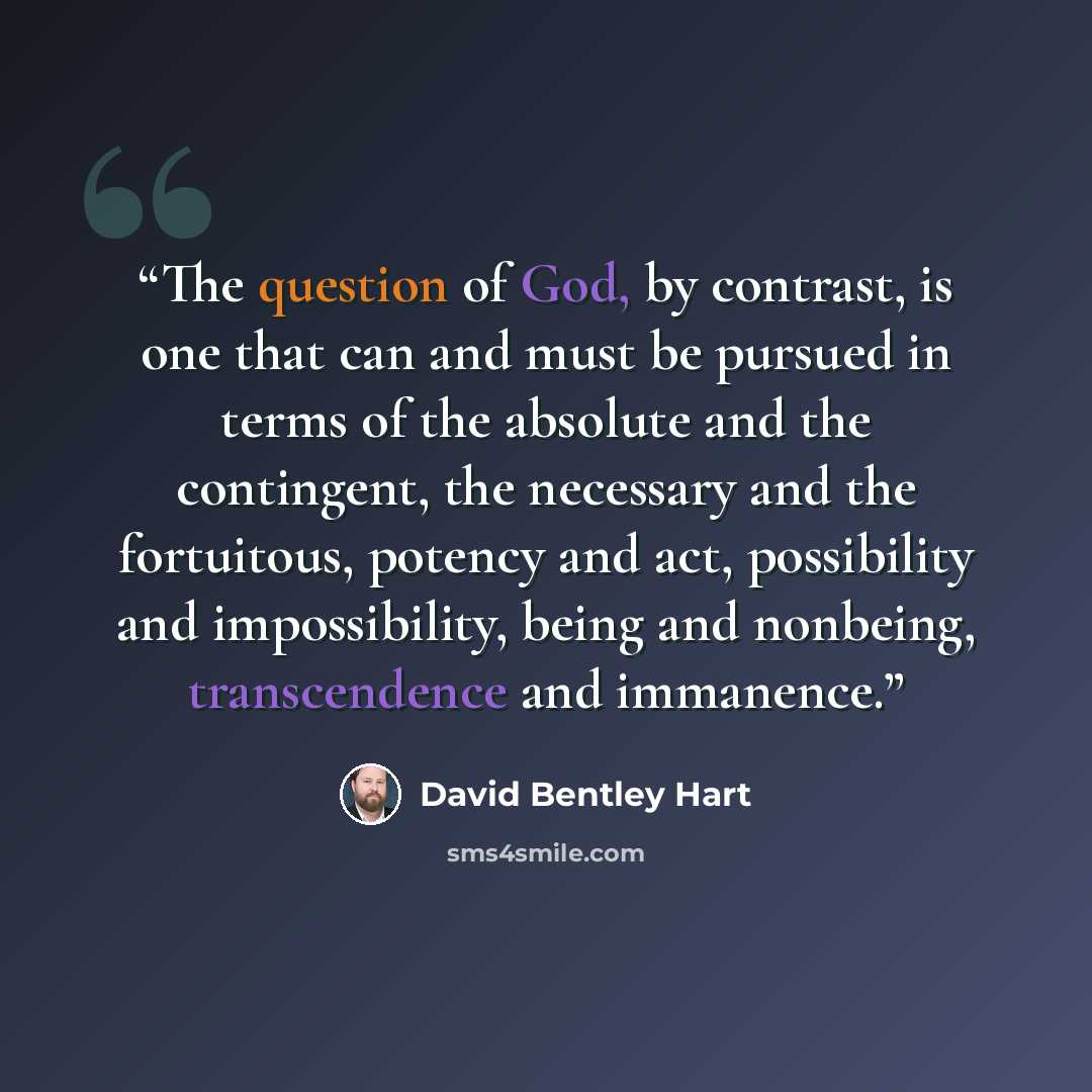 “The question of God, by contrast, is one that can and must be pursued in terms of the absolute and the contingent, the necessary and the fortuitous, potency and act, possibility and impossibility, being and nonbeing, transcendence and immanence.” quote by David Bentley Hart