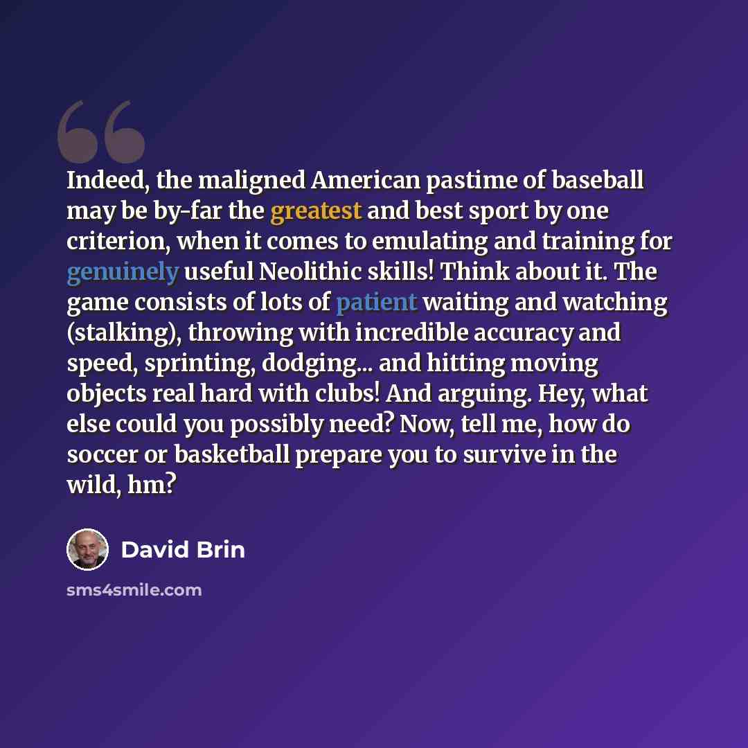 “Indeed, the maligned American pastime of baseball may be by-far the greatest and best sport by one criterion, when it comes to emulating and training for genuinely useful Neolithic skills! Think about it. The game consists of lots of patient waiting and watching (stalking), throwing with…” quote by David Brin