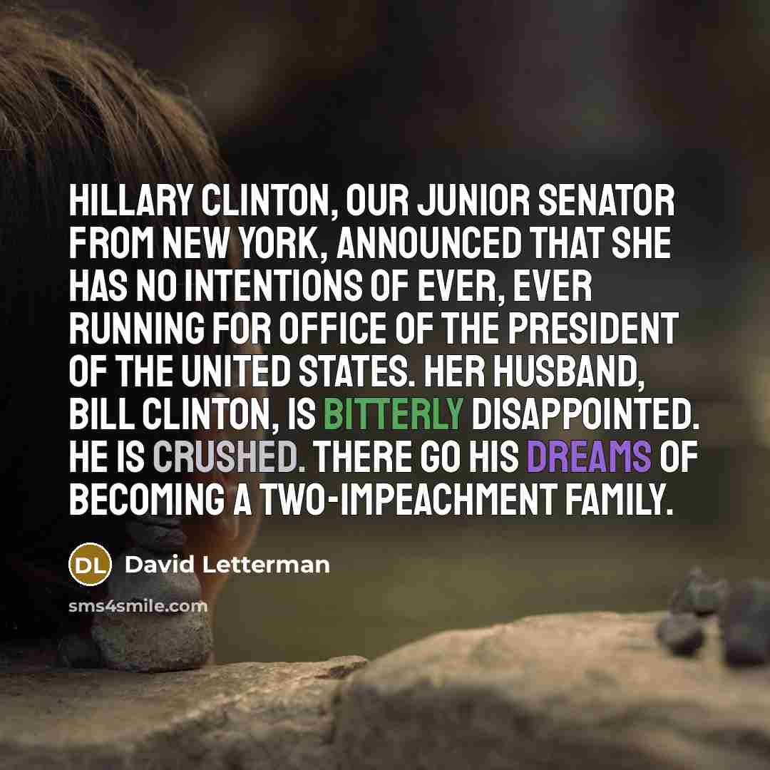 “Hillary Clinton, our junior senator from New York, announced that she has no intentions of ever, ever running for office of the President of the United States. Her husband, Bill Clinton, is bitterly disappointed. He is crushed. There go his dreams of becoming a two-impeachment family.” quote by David Letterman