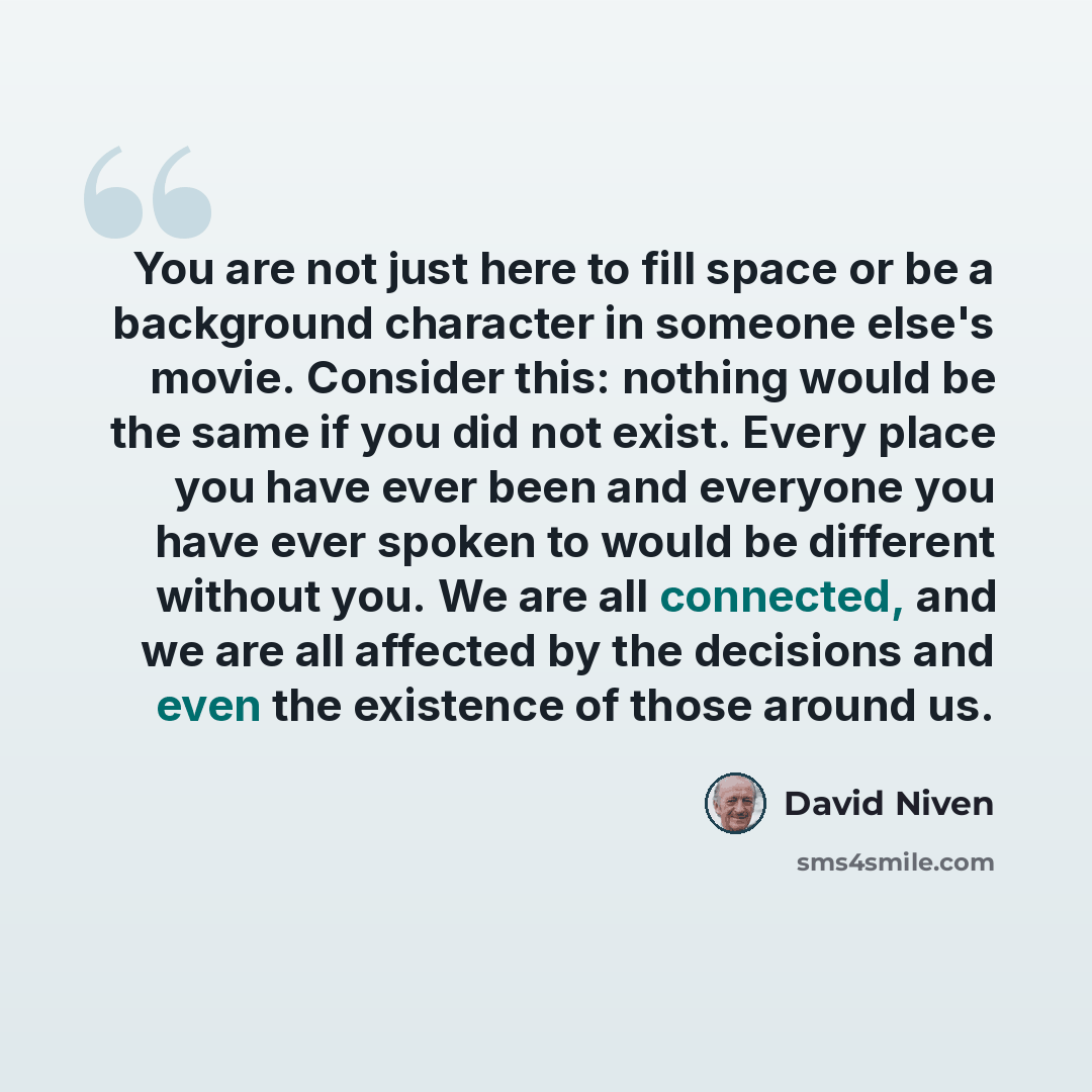“You are not just here to fill space or be a background character in someone else's movie. Consider this: nothing would be the same if you did not exist. Every place you have ever been and everyone you have ever spoken to would be different without you. We are all connected, and we are all affected…” quote by David Niven