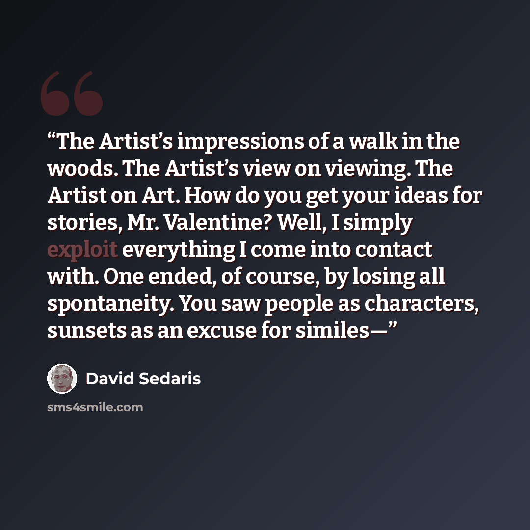 “The Artist’s impressions of a walk in the woods. The Artist’s view on viewing. The Artist on Art. How do you get your ideas for stories, Mr. Valentine? Well, I simply exploit everything I come into contact with. One ended, of course, by losing all spontaneity. You saw people as characters, sunsets…” quote by David Sedaris