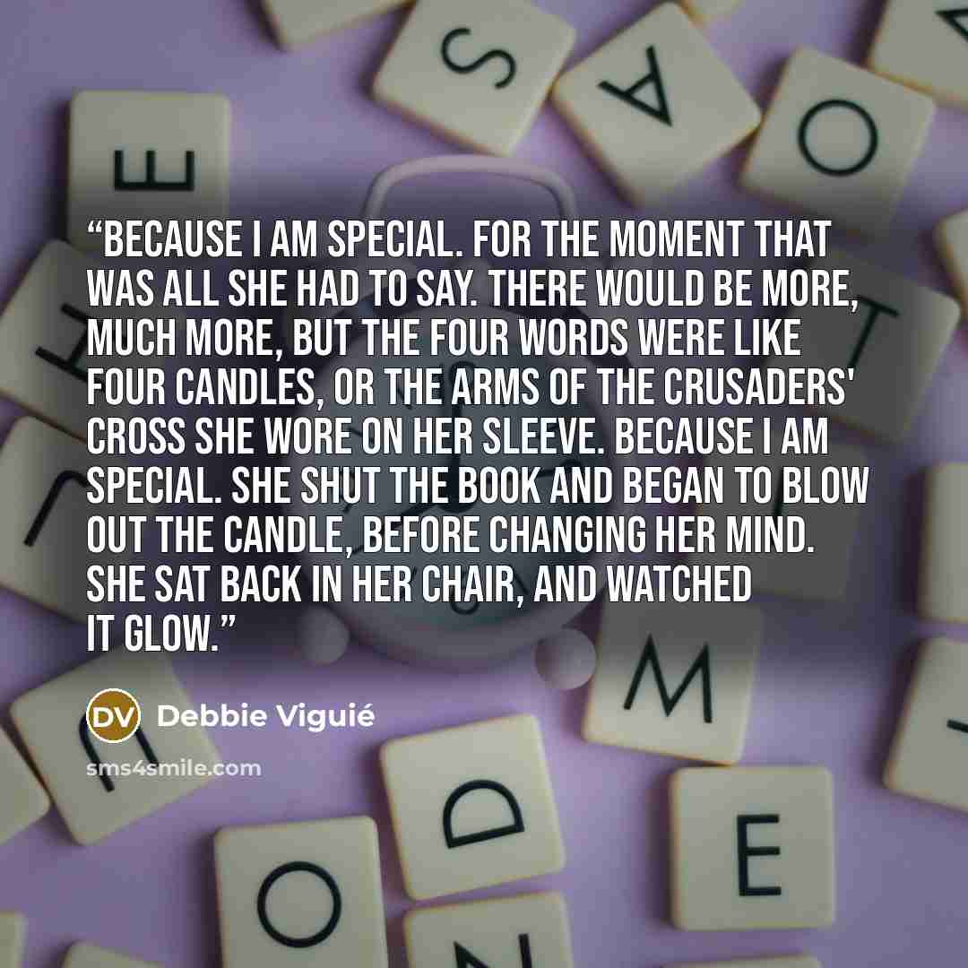“Because I am special. For the moment that was all she had to say. There would be more, much more, but the four words were like four candles, or the arms of the Crusaders' cross she wore on her sleeve. Because I am special. She shut the book and began to blow out the candle, before changing her…” quote by Debbie Viguié