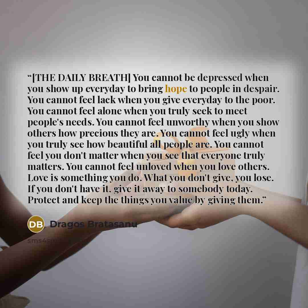 “[THE DAILY BREATH] You cannot be depressed when you show up everyday to bring hope to people in despair. You cannot feel lack when you give everyday to the poor. You cannot feel alone when you truly seek to meet people's needs. You cannot feel unworthy when you show others how precious they are…” quote by Dragos Bratasanu
