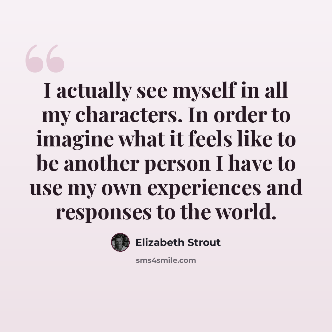 “I actually see myself in all my characters. In order to imagine what it feels like to be another person I have to use my own experiences and responses to the world.” quote by Elizabeth Strout