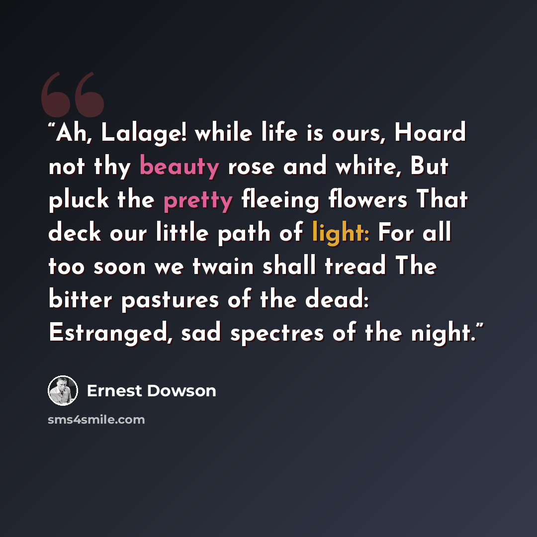 “Ah, Lalage! while life is ours, Hoard not thy beauty rose and white, But pluck the pretty fleeing flowers That deck our little path of light: For all too soon we twain shall tread The bitter pastures of the dead: Estranged, sad spectres of the night.” quote by Ernest Dowson
