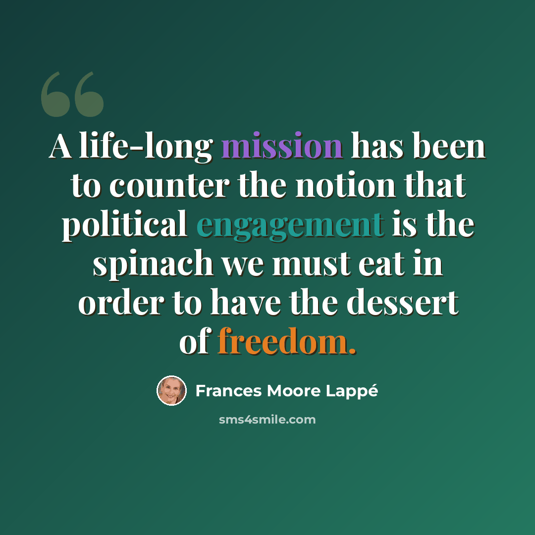 “A life-long mission has been to counter the notion that political engagement is the spinach we must eat in order to have the dessert of freedom.” quote by Frances Moore Lappé