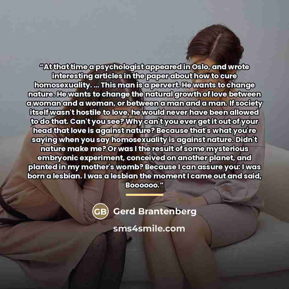 “At that time a psychologist appeared in Oslo, and wrote interesting articles in the paper about how to cure homosexuality. … This man is a pervert. He wants to change nature. He wants to change the natural growth of love between a woman and a woman, or between a man and a man. If society itself…” quote by Gerd Brantenberg
