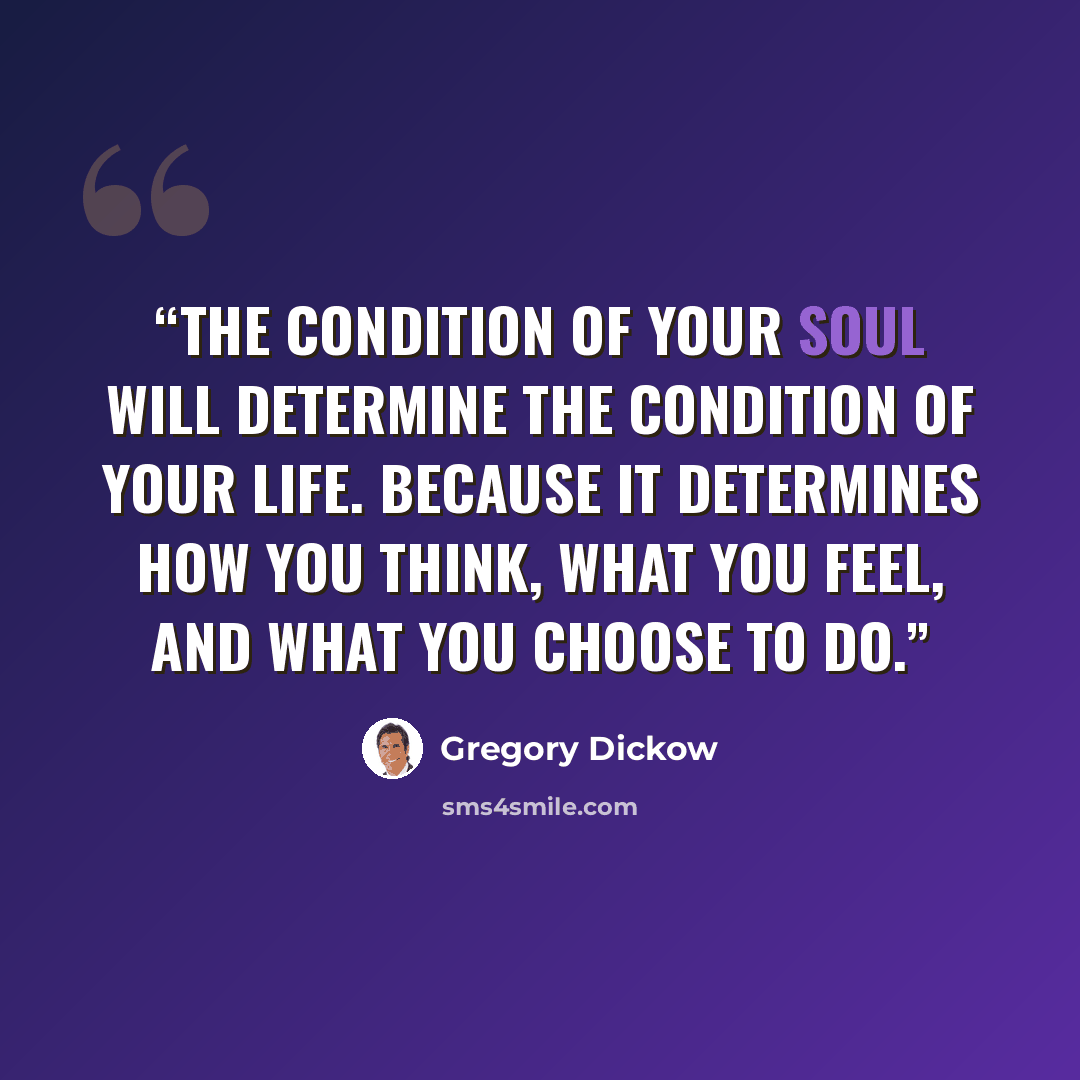 “The condition of your soul will determine the condition of your life. Because it determines how you think, what you feel, and what you choose to do.” quote by Gregory Dickow
