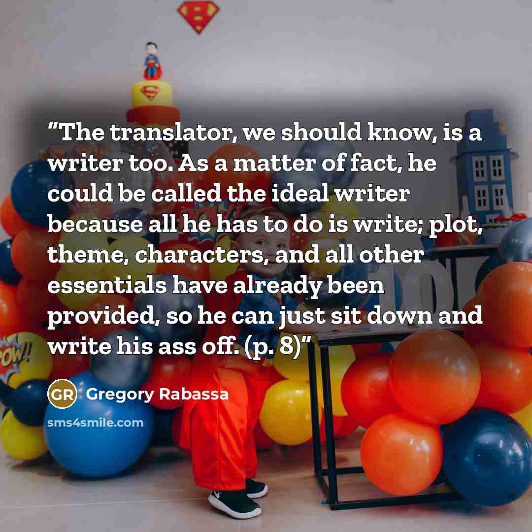 “The translator, we should know, is a writer too. As a matter of fact, he could be called the ideal writer because all he has to do is write; plot, theme, characters, and all other essentials have already been provided, so he can just sit down and write his ass off. (p. 8)” quote by Gregory Rabassa