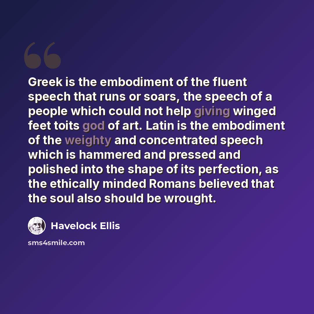 “Greek is the embodiment of the fluent speech that runs or soars, the speech of a people which could not help giving winged feet toits god of art. Latin is the embodiment of the weighty and concentrated speech which is hammered and pressed and polished into the shape of its perfection, as the…” quote by Havelock Ellis