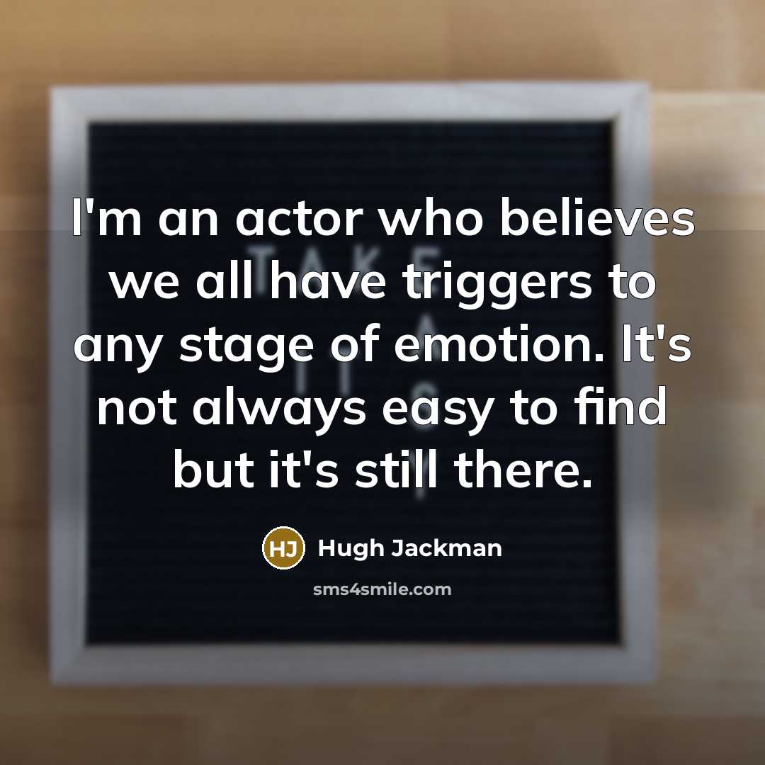 “I'm an actor who believes we all have triggers to any stage of emotion. It's not always easy to find but it's still there.” quote by Hugh Jackman