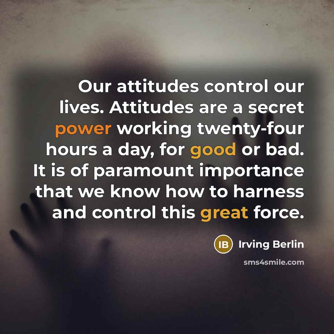 “Our attitudes control our lives. Attitudes are a secret power working twenty-four hours a day, for good or bad. It is of paramount importance that we know how to harness and control this great force.” quote by Irving Berlin