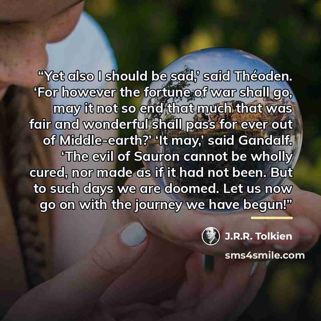 “Yet also I should be sad,’ said Théoden. ‘For however the fortune of war shall go, may it not so end that much that was fair and wonderful shall pass for ever out of Middle-earth?’ ‘It may,’ said Gandalf. ‘The evil of Sauron cannot be wholly cured, nor made as if it had not been. But to such days…” quote by J.R.R. Tolkien