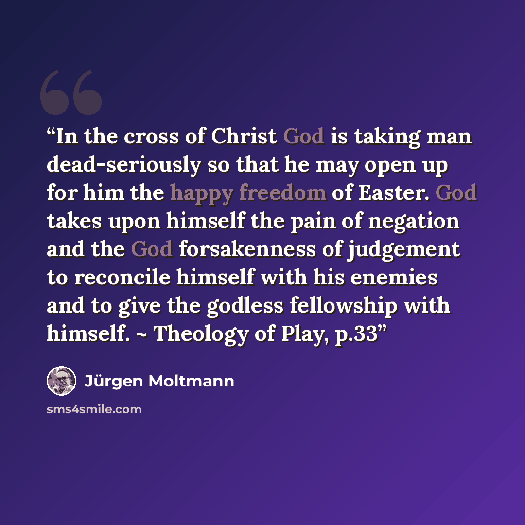 “In the cross of Christ God is taking man dead-seriously so that he may open up for him the happy freedom of Easter. God takes upon himself the pain of negation and the God forsakenness of judgement to reconcile himself with his enemies and to give the godless fellowship with himself. ~ Theology of…” quote by Jürgen Moltmann