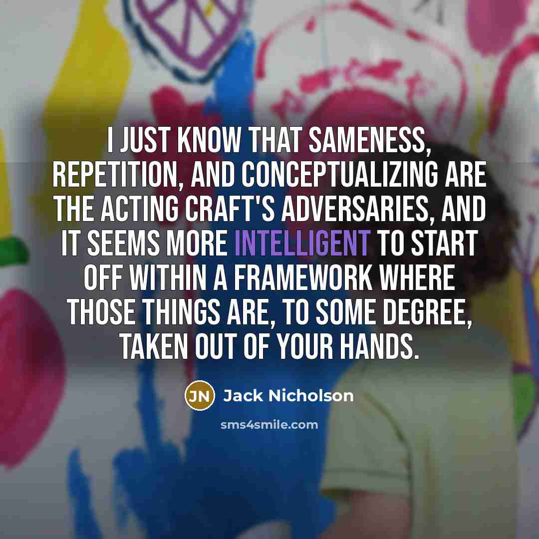 “I just know that sameness, repetition, and conceptualizing are the acting craft's adversaries, and it seems more intelligent to start off within a framework where those things are, to some degree, taken out of your hands.” quote by Jack Nicholson