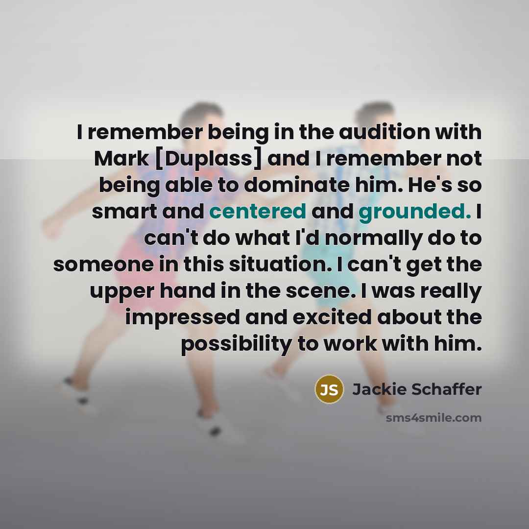 “I remember being in the audition with Mark [Duplass] and I remember not being able to dominate him. He's so smart and centered and grounded. I can't do what I'd normally do to someone in this situation. I can't get the upper hand in the scene. I was really impressed and excited about the…” quote by Jackie Schaffer