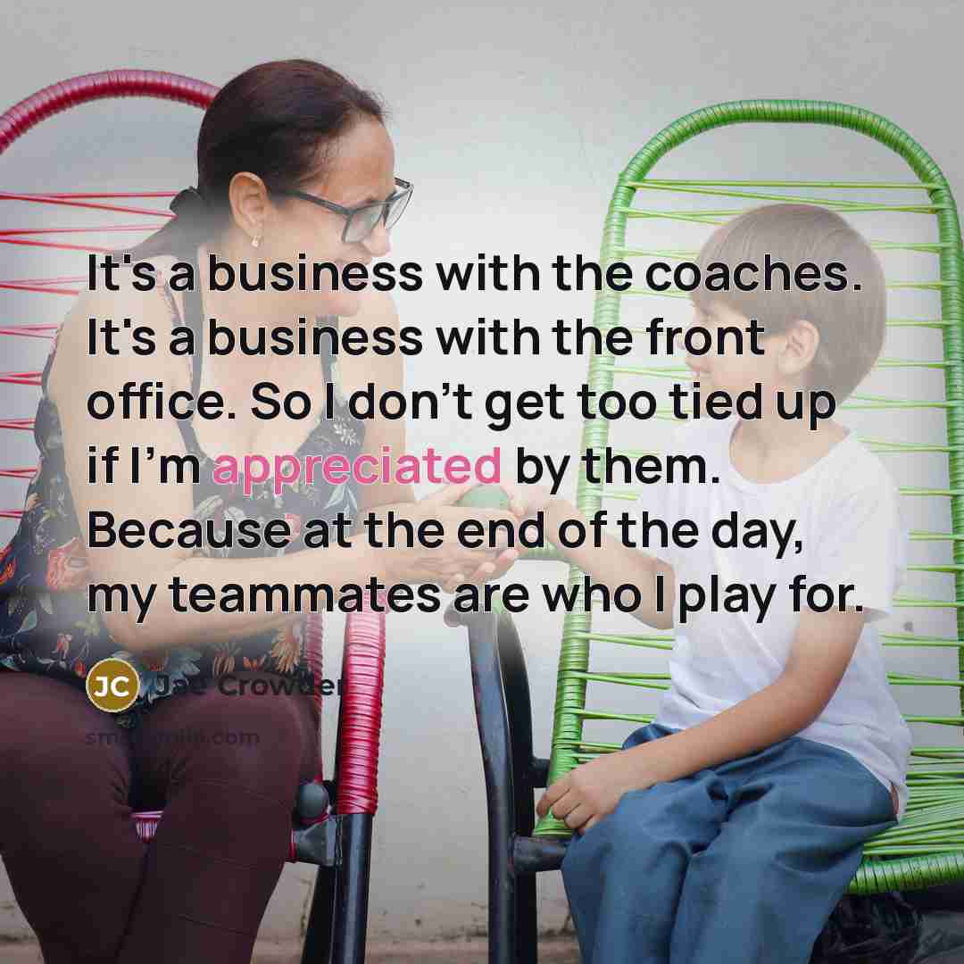 “It's a business with the coaches. It's a business with the front office. So I don't get too tied up if I'm appreciated by them. Because at the end of the day, my teammates are who I play for.” quote by Jae Crowder