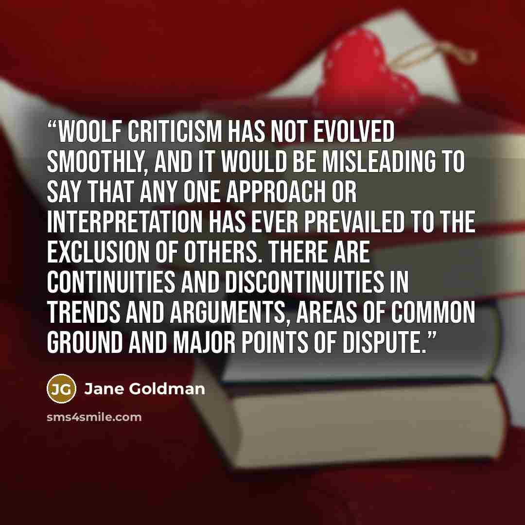“Woolf criticism has not evolved smoothly, and it would be misleading to say that any one approach or interpretation has ever prevailed to the exclusion of others. There are continuities and discontinuities in trends and arguments, areas of common ground and major points of dispute.” quote by Jane Goldman