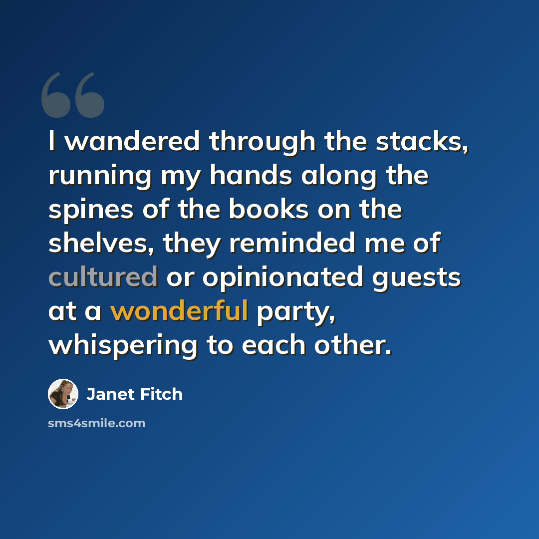 “I wandered through the stacks, running my hands along the spines of the books on the shelves, they reminded me of cultured or opinionated guests at a wonderful party, whispering to each other.” quote by Janet Fitch
