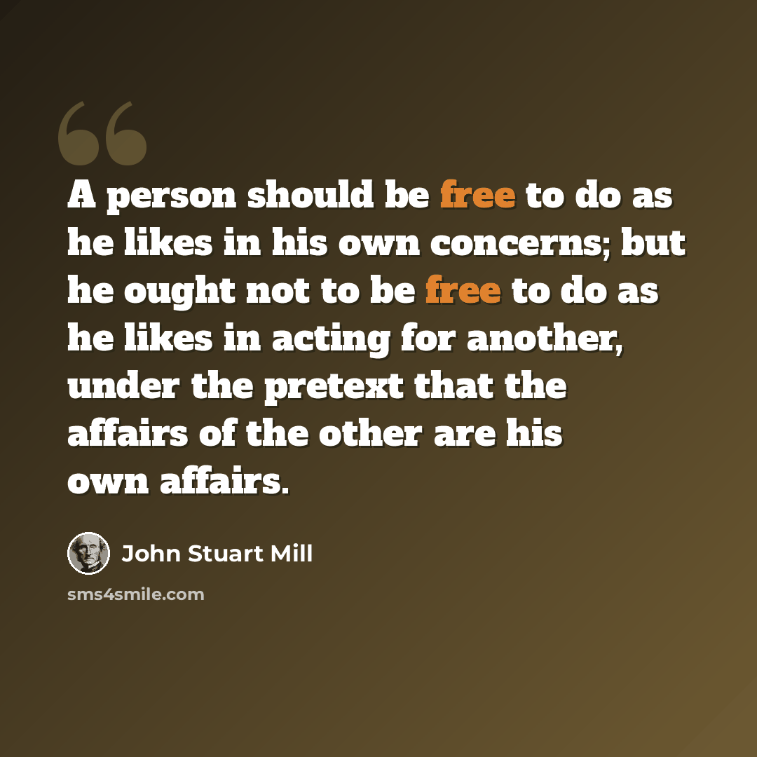 “A person should be free to do as he likes in his own concerns; but he ought not to be free to do as he likes in acting for another, under the pretext that the affairs of the other are his own affairs.” quote by John Stuart Mill