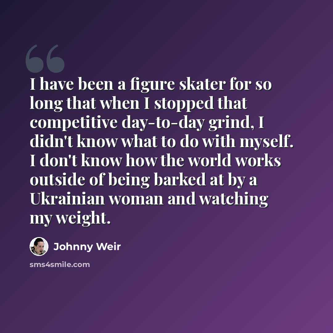 “I have been a figure skater for so long that when I stopped that competitive day-to-day grind, I didn't know what to do with myself. I don't know how the world works outside of being barked at by a Ukrainian woman and watching my weight.” quote by Johnny Weir