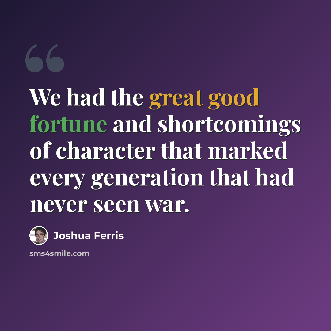 “We had the great good fortune and shortcomings of character that marked every generation that had never seen war.” quote by Joshua Ferris